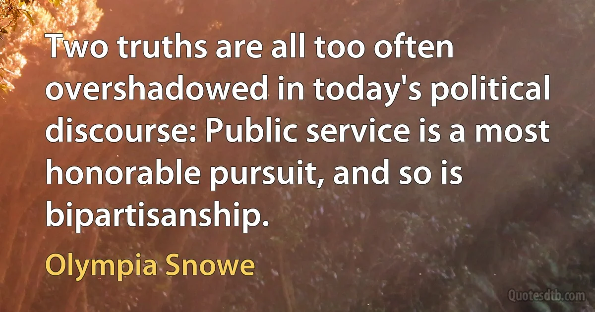 Two truths are all too often overshadowed in today's political discourse: Public service is a most honorable pursuit, and so is bipartisanship. (Olympia Snowe)