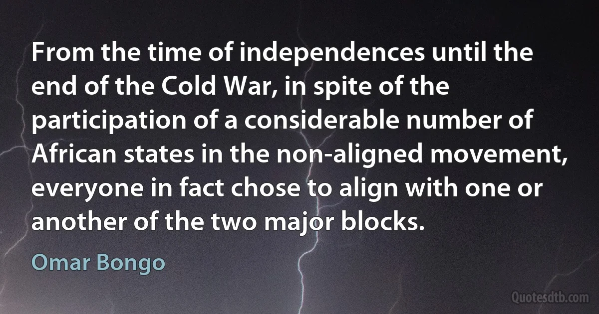 From the time of independences until the end of the Cold War, in spite of the participation of a considerable number of African states in the non-aligned movement, everyone in fact chose to align with one or another of the two major blocks. (Omar Bongo)