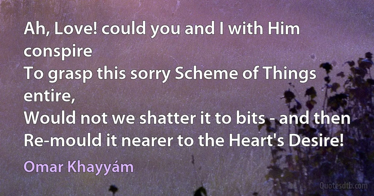 Ah, Love! could you and I with Him conspire
To grasp this sorry Scheme of Things entire,
Would not we shatter it to bits - and then
Re-mould it nearer to the Heart's Desire! (Omar Khayyám)