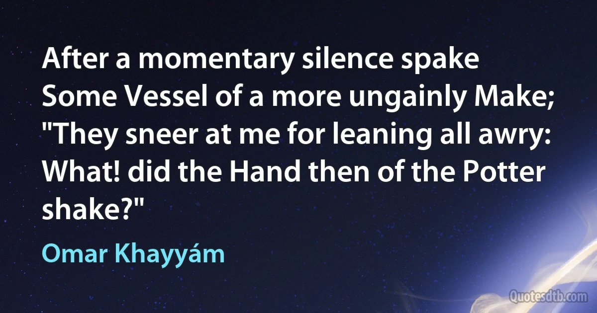 After a momentary silence spake
Some Vessel of a more ungainly Make;
"They sneer at me for leaning all awry:
What! did the Hand then of the Potter shake?" (Omar Khayyám)