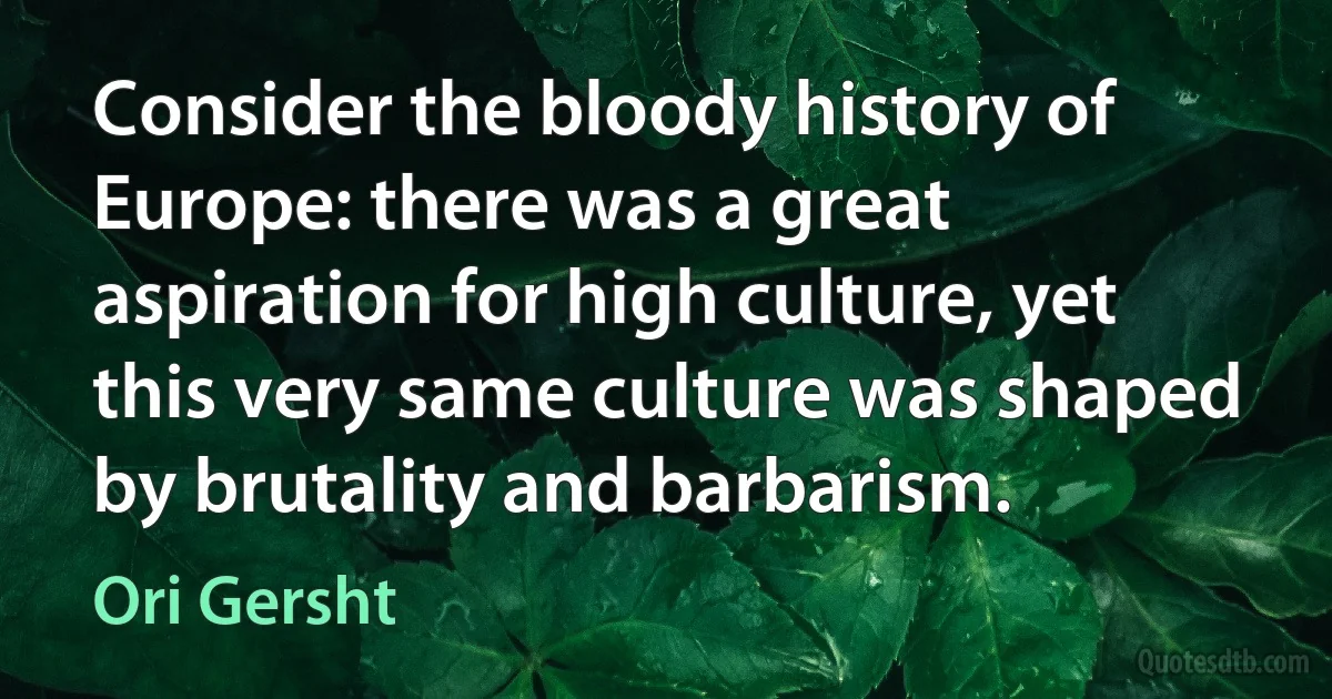 Consider the bloody history of Europe: there was a great aspiration for high culture, yet this very same culture was shaped by brutality and barbarism. (Ori Gersht)