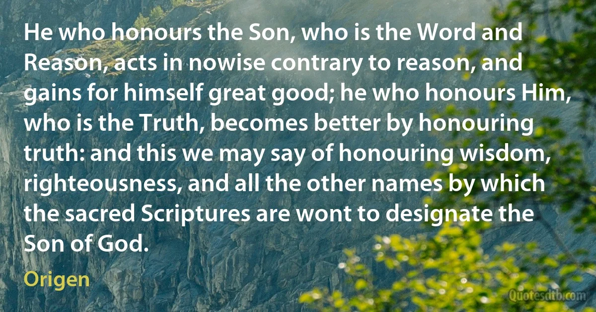 He who honours the Son, who is the Word and Reason, acts in nowise contrary to reason, and gains for himself great good; he who honours Him, who is the Truth, becomes better by honouring truth: and this we may say of honouring wisdom, righteousness, and all the other names by which the sacred Scriptures are wont to designate the Son of God. (Origen)