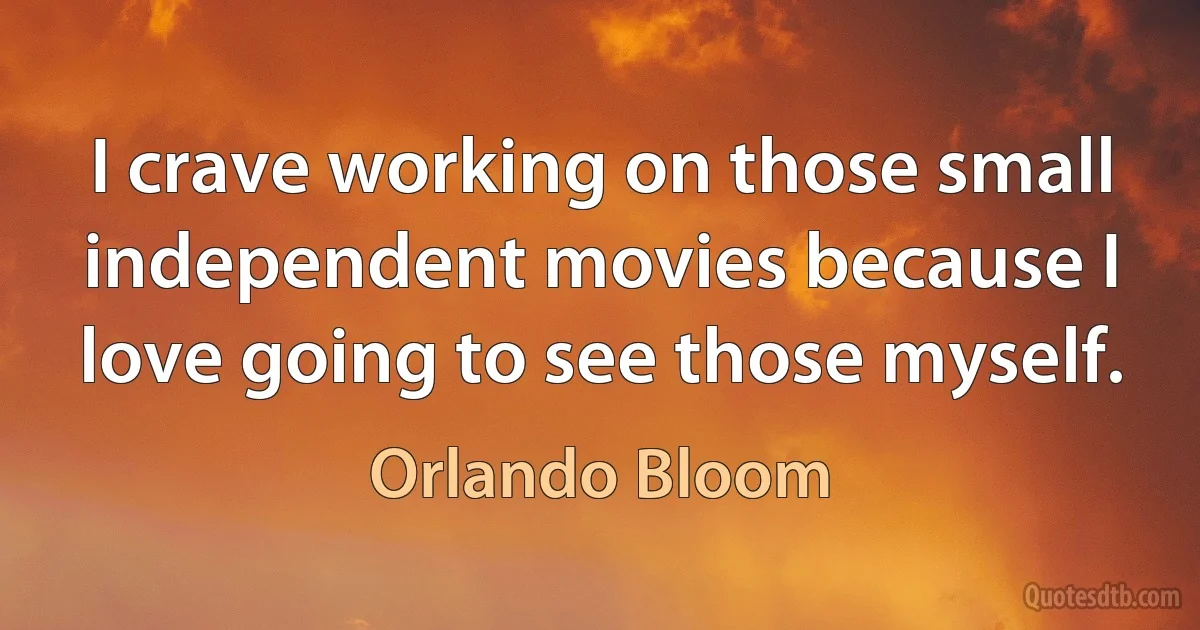 I crave working on those small independent movies because I love going to see those myself. (Orlando Bloom)