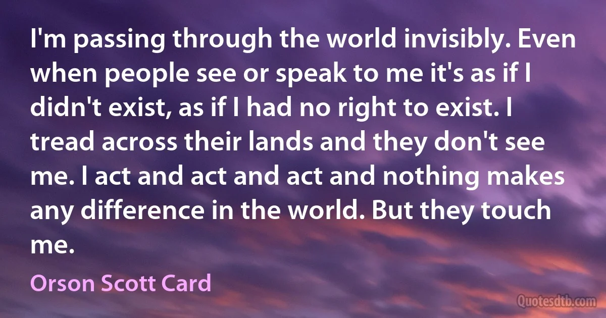 I'm passing through the world invisibly. Even when people see or speak to me it's as if I didn't exist, as if I had no right to exist. I tread across their lands and they don't see me. I act and act and act and nothing makes any difference in the world. But they touch me. (Orson Scott Card)