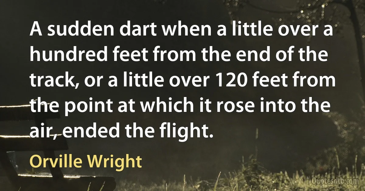 A sudden dart when a little over a hundred feet from the end of the track, or a little over 120 feet from the point at which it rose into the air, ended the flight. (Orville Wright)