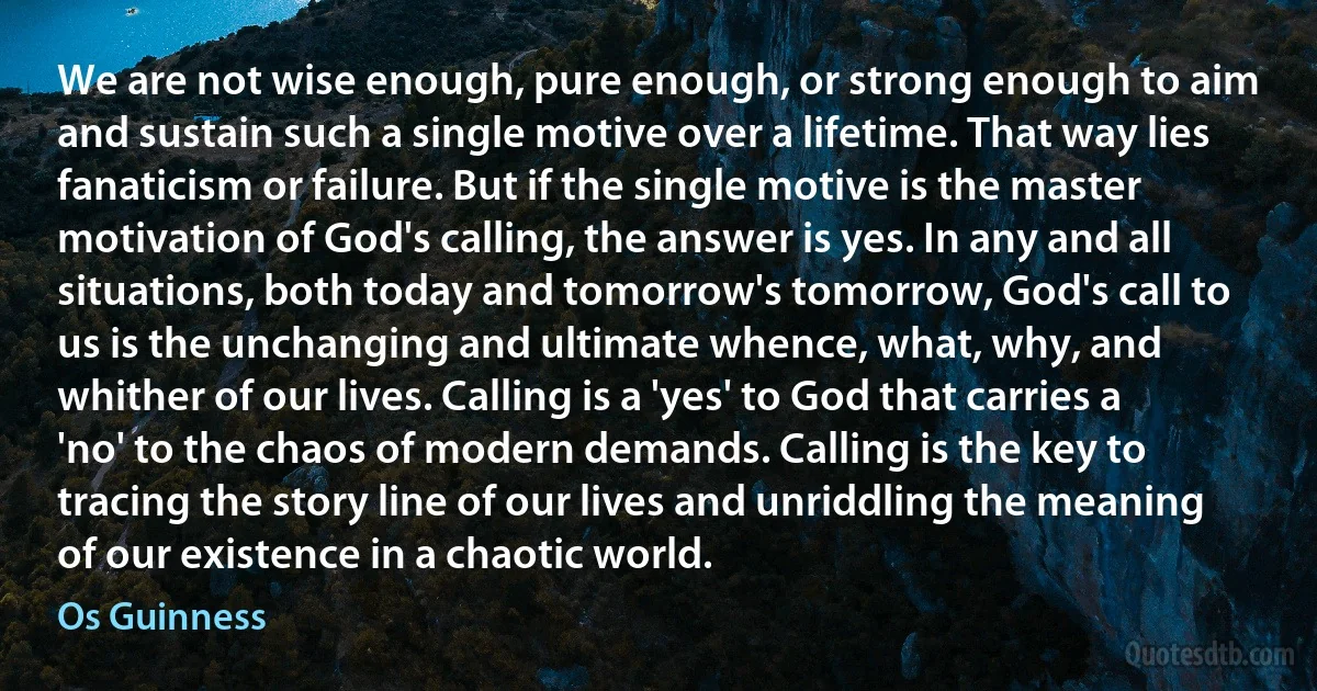 We are not wise enough, pure enough, or strong enough to aim and sustain such a single motive over a lifetime. That way lies fanaticism or failure. But if the single motive is the master motivation of God's calling, the answer is yes. In any and all situations, both today and tomorrow's tomorrow, God's call to us is the unchanging and ultimate whence, what, why, and whither of our lives. Calling is a 'yes' to God that carries a 'no' to the chaos of modern demands. Calling is the key to tracing the story line of our lives and unriddling the meaning of our existence in a chaotic world. (Os Guinness)