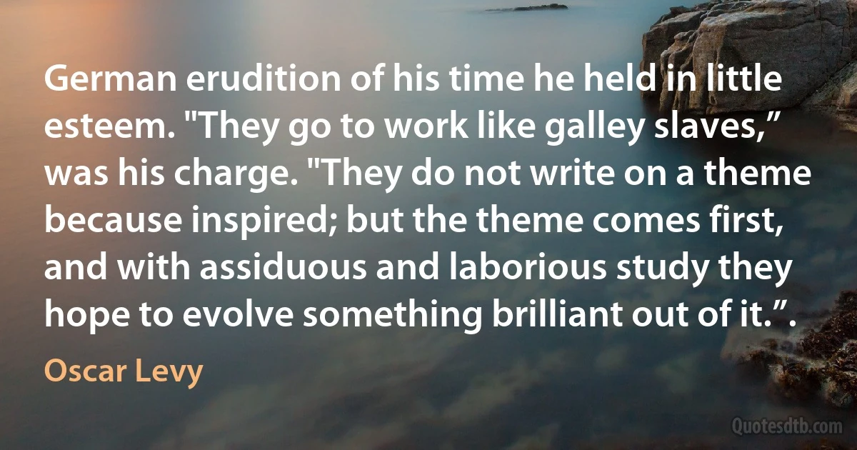 German erudition of his time he held in little esteem. "They go to work like galley slaves,” was his charge. "They do not write on a theme because inspired; but the theme comes first, and with assiduous and laborious study they hope to evolve something brilliant out of it.”. (Oscar Levy)