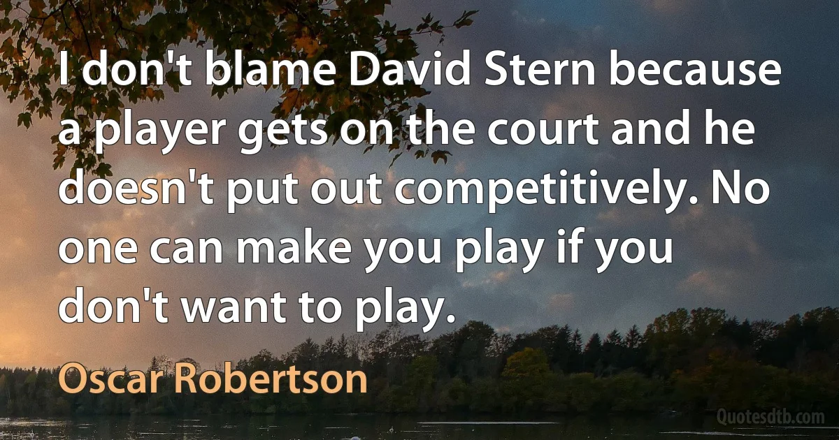 I don't blame David Stern because a player gets on the court and he doesn't put out competitively. No one can make you play if you don't want to play. (Oscar Robertson)