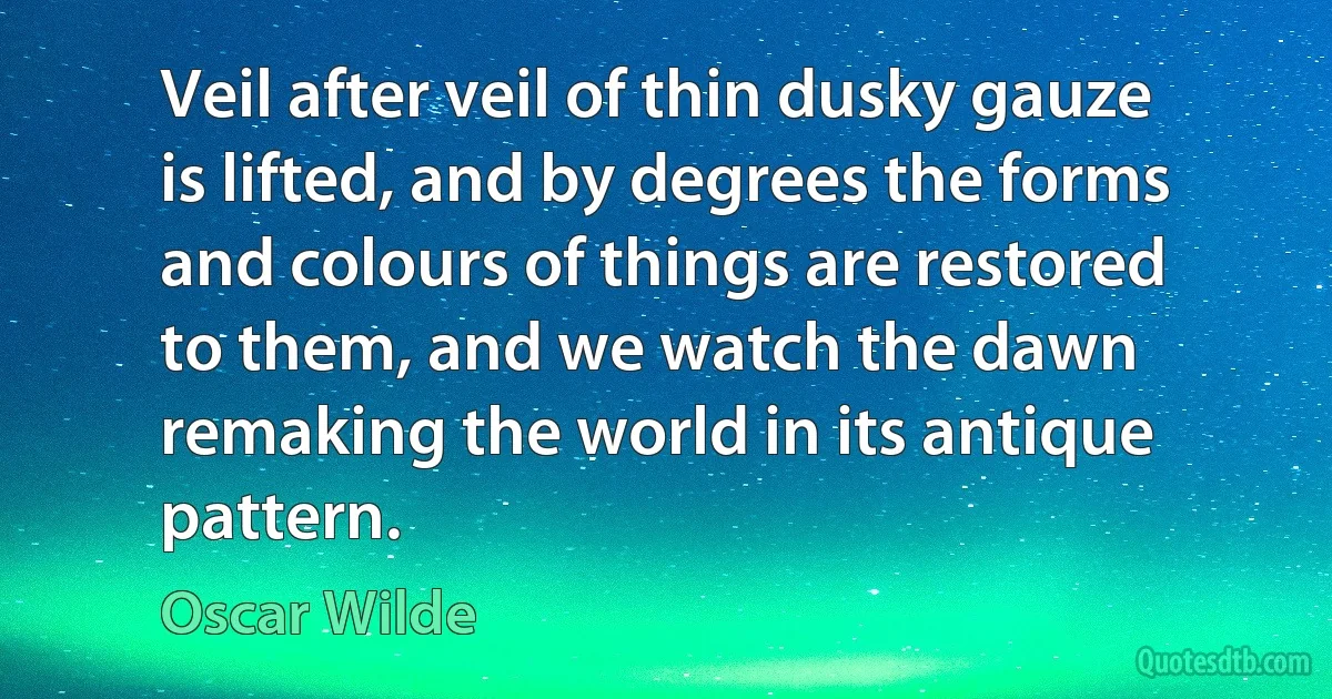Veil after veil of thin dusky gauze is lifted, and by degrees the forms and colours of things are restored to them, and we watch the dawn remaking the world in its antique pattern. (Oscar Wilde)