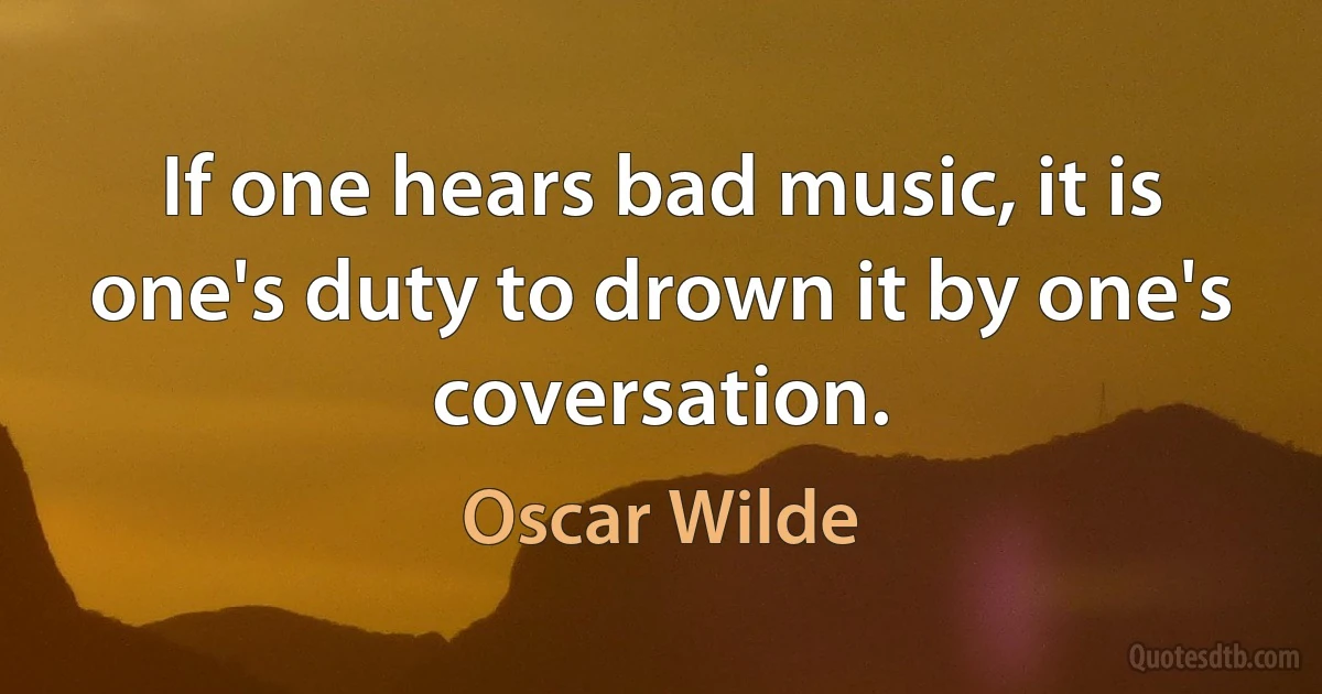 If one hears bad music, it is one's duty to drown it by one's coversation. (Oscar Wilde)