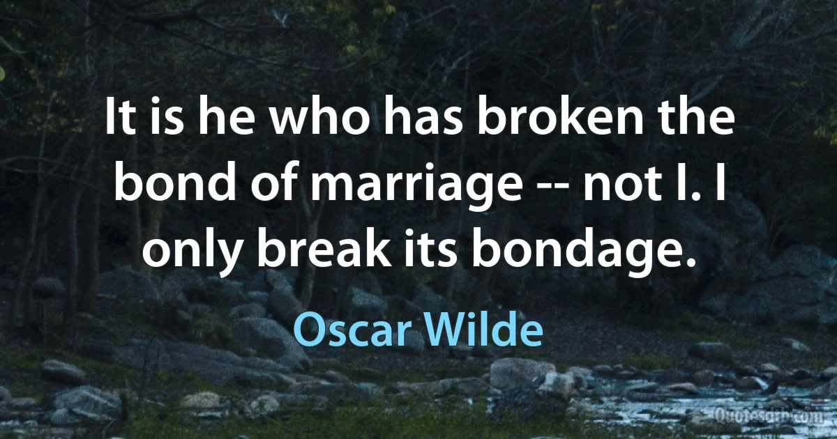 It is he who has broken the bond of marriage -- not I. I only break its bondage. (Oscar Wilde)