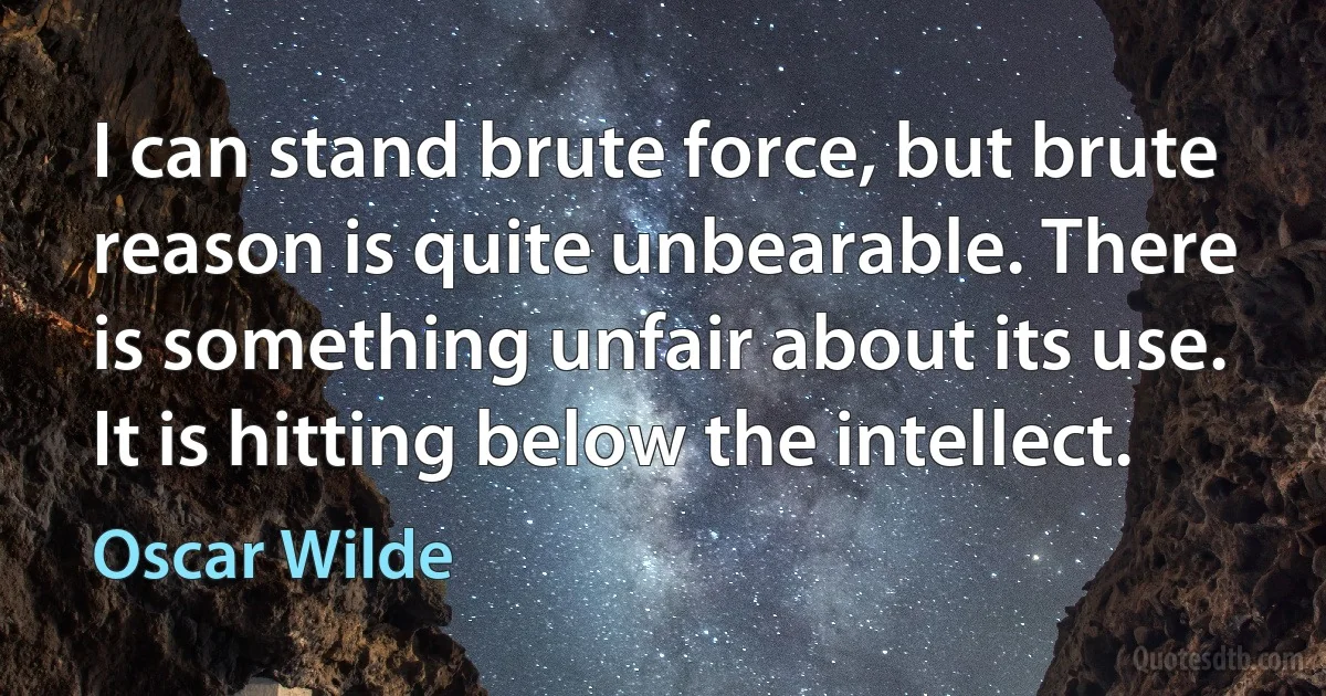 I can stand brute force, but brute reason is quite unbearable. There is something unfair about its use. It is hitting below the intellect. (Oscar Wilde)