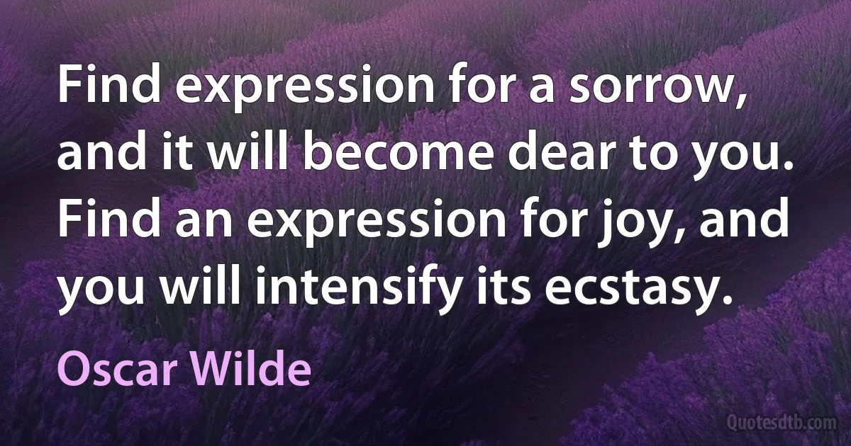 Find expression for a sorrow, and it will become dear to you. Find an expression for joy, and you will intensify its ecstasy. (Oscar Wilde)