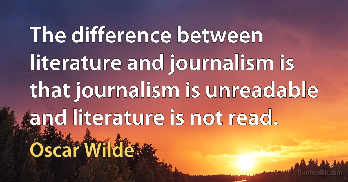 The difference between literature and journalism is that journalism is unreadable and literature is not read. (Oscar Wilde)