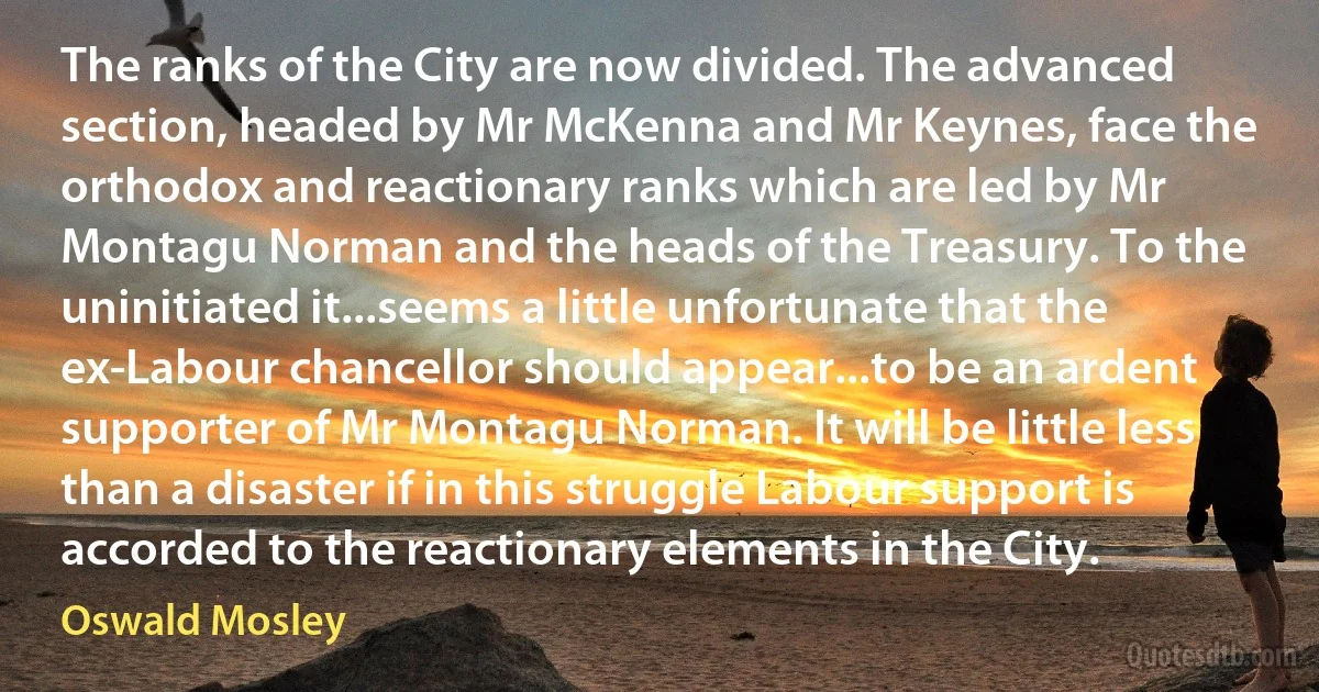 The ranks of the City are now divided. The advanced section, headed by Mr McKenna and Mr Keynes, face the orthodox and reactionary ranks which are led by Mr Montagu Norman and the heads of the Treasury. To the uninitiated it...seems a little unfortunate that the ex-Labour chancellor should appear...to be an ardent supporter of Mr Montagu Norman. It will be little less than a disaster if in this struggle Labour support is accorded to the reactionary elements in the City. (Oswald Mosley)