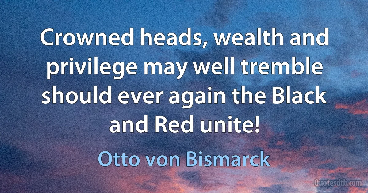 Crowned heads, wealth and privilege may well tremble should ever again the Black and Red unite! (Otto von Bismarck)