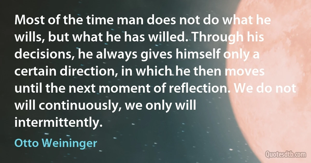 Most of the time man does not do what he wills, but what he has willed. Through his decisions, he always gives himself only a certain direction, in which he then moves until the next moment of reflection. We do not will continuously, we only will intermittently. (Otto Weininger)