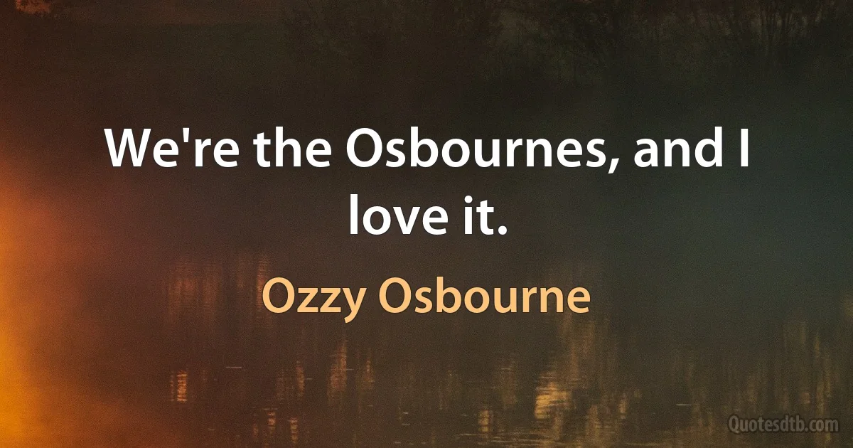 We're the Osbournes, and I love it. (Ozzy Osbourne)