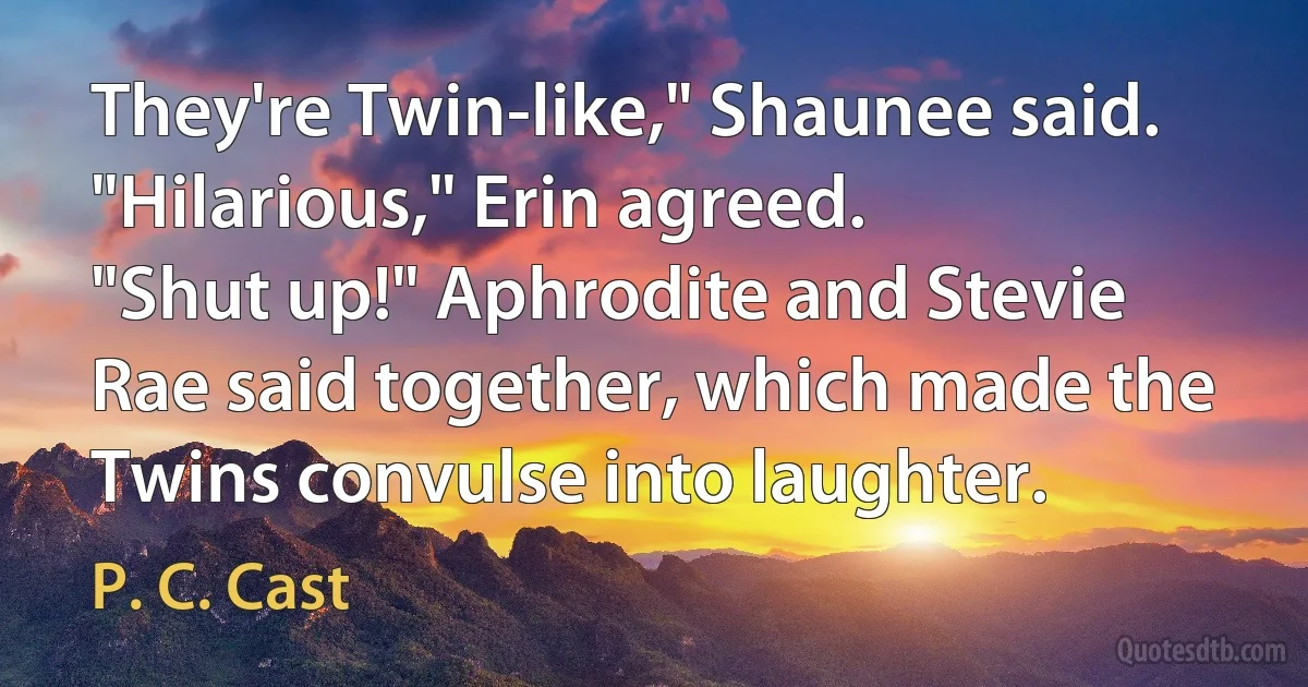 They're Twin-like," Shaunee said.
"Hilarious," Erin agreed.
"Shut up!" Aphrodite and Stevie Rae said together, which made the Twins convulse into laughter. (P. C. Cast)