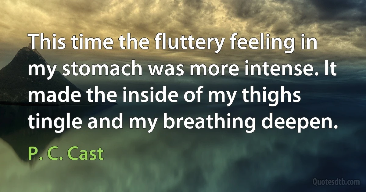 This time the fluttery feeling in my stomach was more intense. It made the inside of my thighs tingle and my breathing deepen. (P. C. Cast)