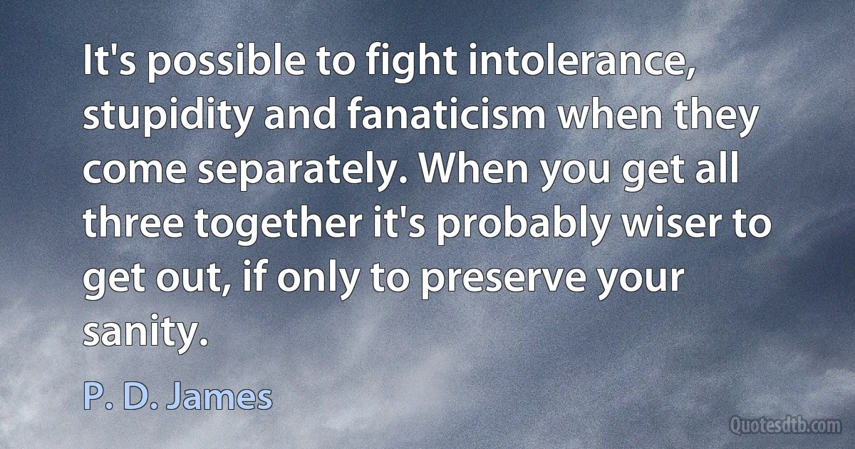 It's possible to fight intolerance, stupidity and fanaticism when they come separately. When you get all three together it's probably wiser to get out, if only to preserve your sanity. (P. D. James)