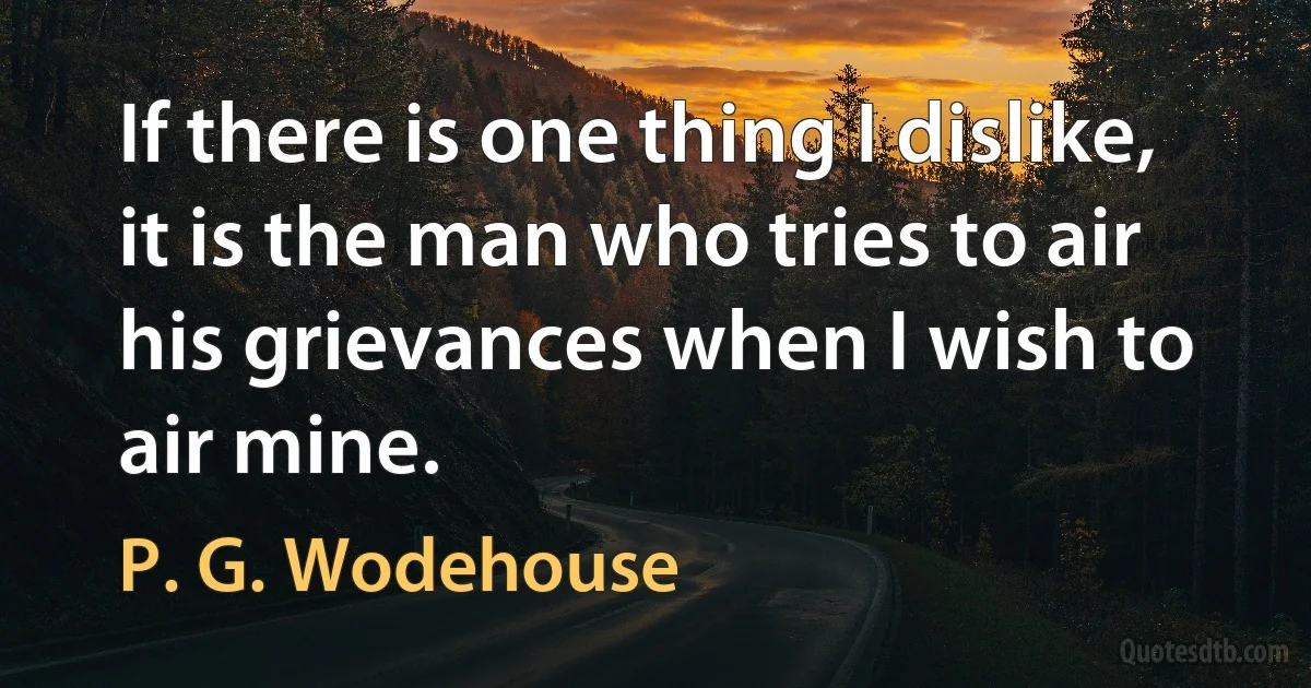 If there is one thing I dislike, it is the man who tries to air his grievances when I wish to air mine. (P. G. Wodehouse)