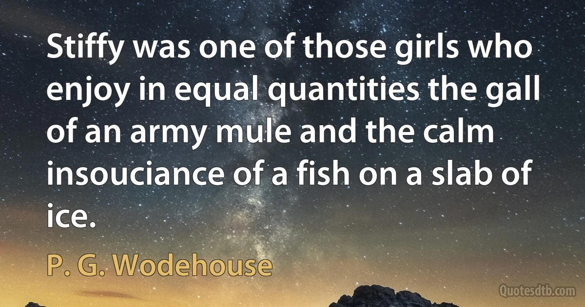 Stiffy was one of those girls who enjoy in equal quantities the gall of an army mule and the calm insouciance of a fish on a slab of ice. (P. G. Wodehouse)