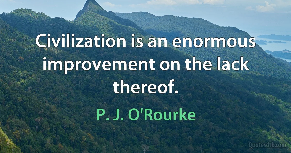 Civilization is an enormous improvement on the lack thereof. (P. J. O'Rourke)