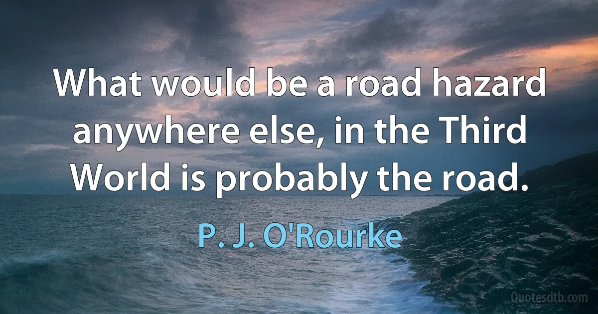 What would be a road hazard anywhere else, in the Third World is probably the road. (P. J. O'Rourke)