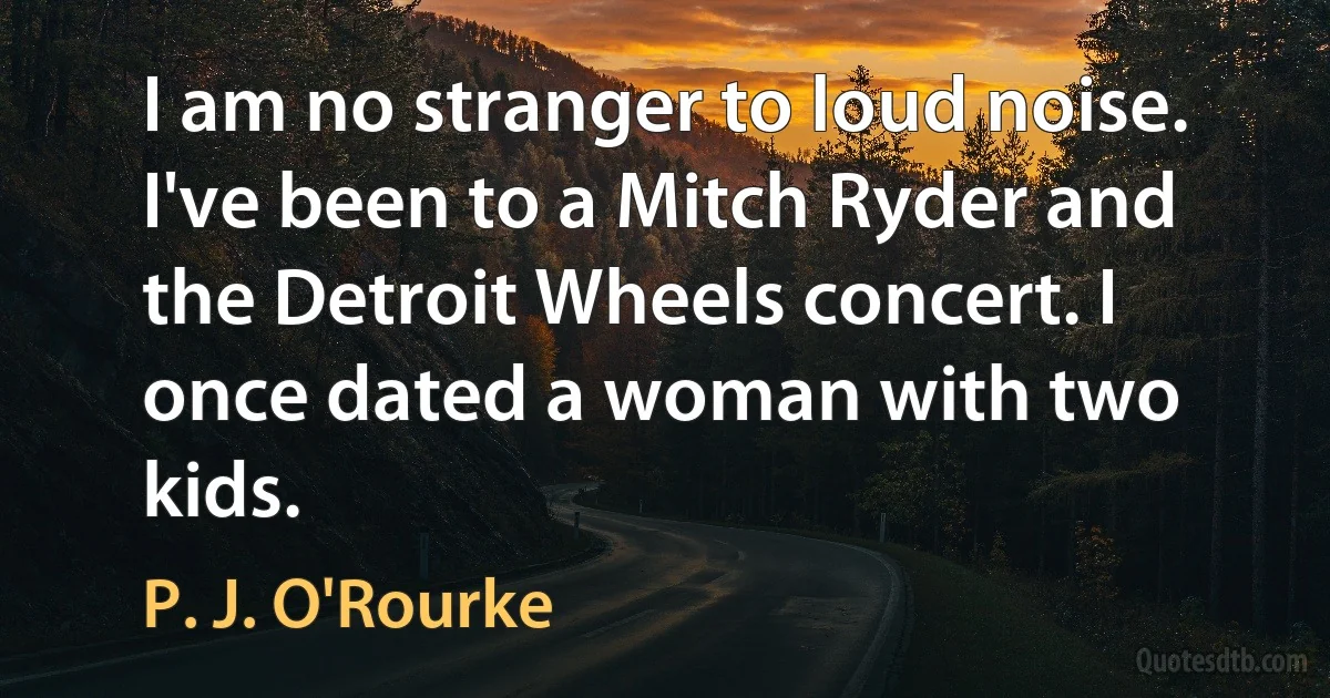 I am no stranger to loud noise. I've been to a Mitch Ryder and the Detroit Wheels concert. I once dated a woman with two kids. (P. J. O'Rourke)