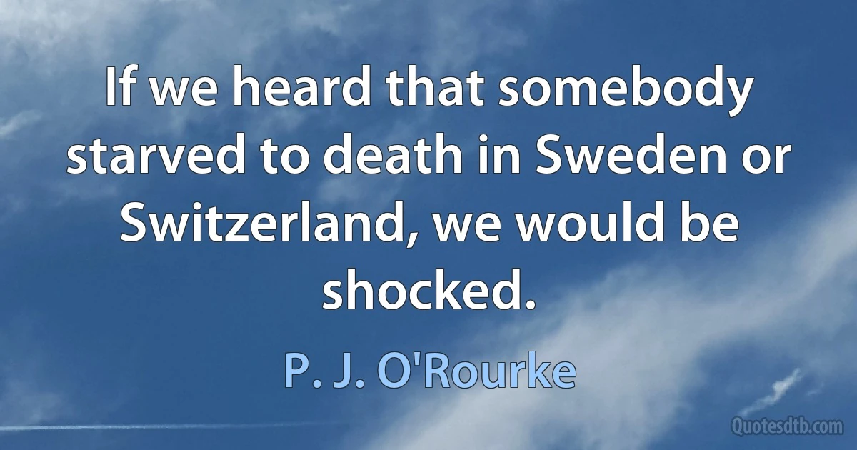 If we heard that somebody starved to death in Sweden or Switzerland, we would be shocked. (P. J. O'Rourke)