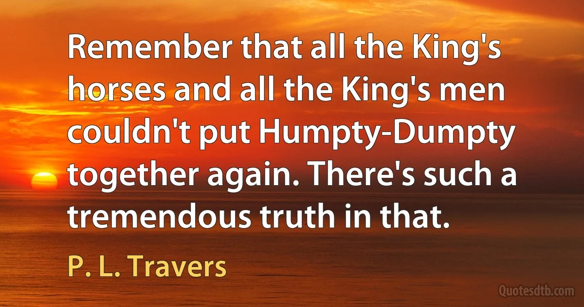 Remember that all the King's horses and all the King's men couldn't put Humpty-Dumpty together again. There's such a tremendous truth in that. (P. L. Travers)