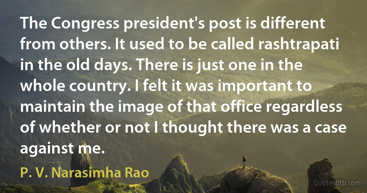 The Congress president's post is different from others. It used to be called rashtrapati in the old days. There is just one in the whole country. I felt it was important to maintain the image of that office regardless of whether or not I thought there was a case against me. (P. V. Narasimha Rao)