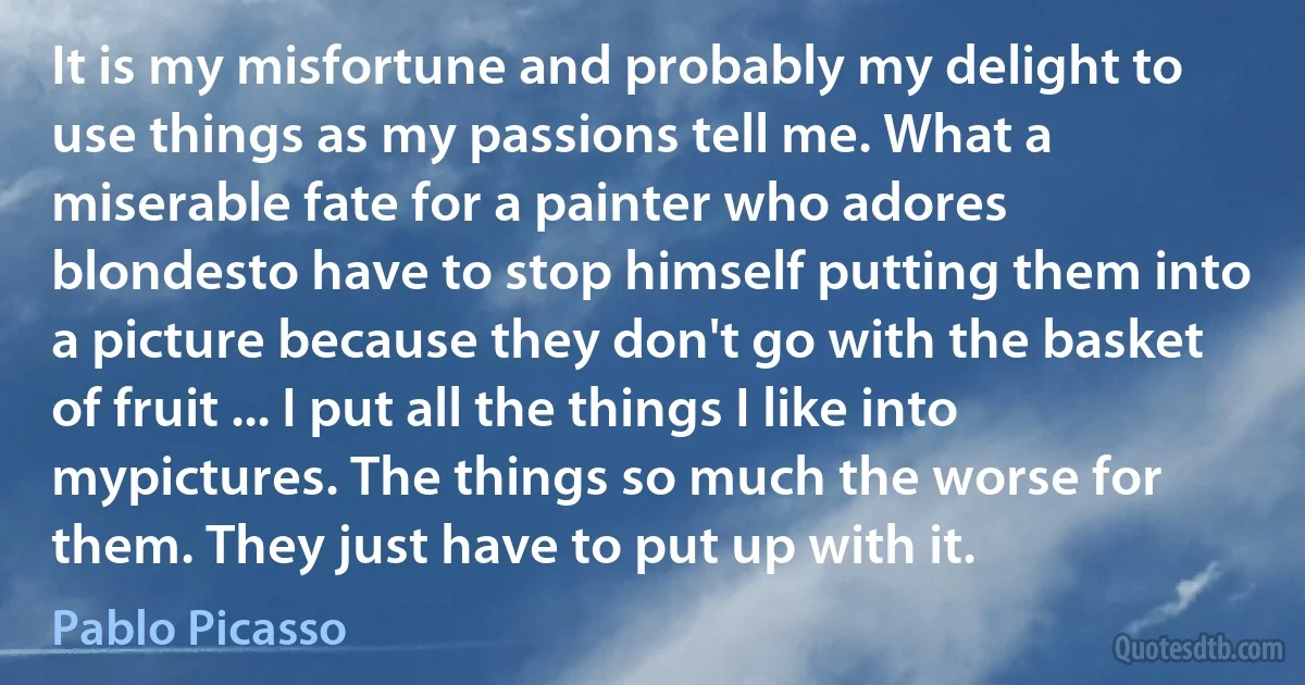 It is my misfortune and probably my delight to use things as my passions tell me. What a miserable fate for a painter who adores blondesto have to stop himself putting them into a picture because they don't go with the basket of fruit ... I put all the things I like into mypictures. The things so much the worse for them. They just have to put up with it. (Pablo Picasso)