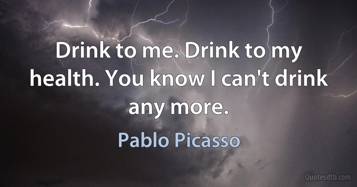 Drink to me. Drink to my health. You know I can't drink any more. (Pablo Picasso)