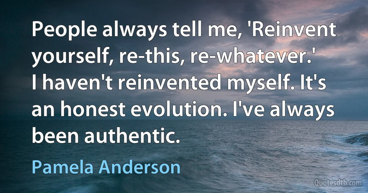 People always tell me, 'Reinvent yourself, re-this, re-whatever.' I haven't reinvented myself. It's an honest evolution. I've always been authentic. (Pamela Anderson)