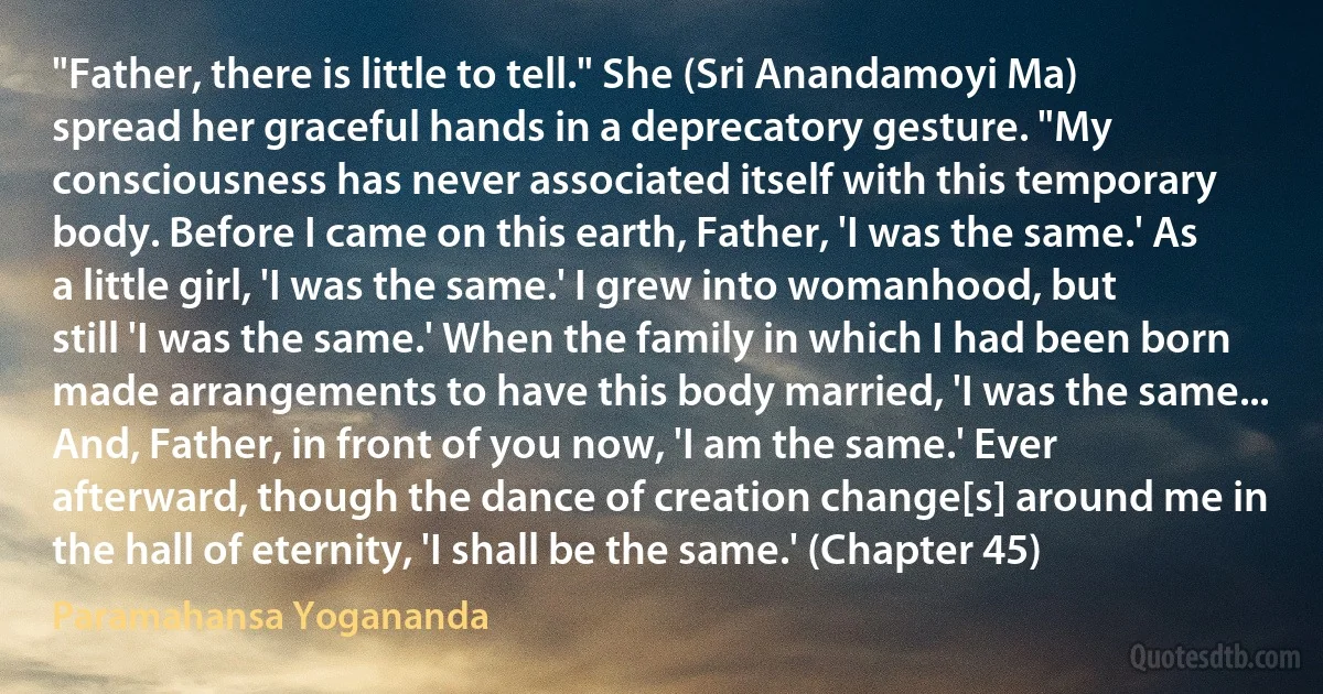 "Father, there is little to tell." She (Sri Anandamoyi Ma) spread her graceful hands in a deprecatory gesture. "My consciousness has never associated itself with this temporary body. Before I came on this earth, Father, 'I was the same.' As a little girl, 'I was the same.' I grew into womanhood, but still 'I was the same.' When the family in which I had been born made arrangements to have this body married, 'I was the same... And, Father, in front of you now, 'I am the same.' Ever afterward, though the dance of creation change[s] around me in the hall of eternity, 'I shall be the same.' (Chapter 45) (Paramahansa Yogananda)