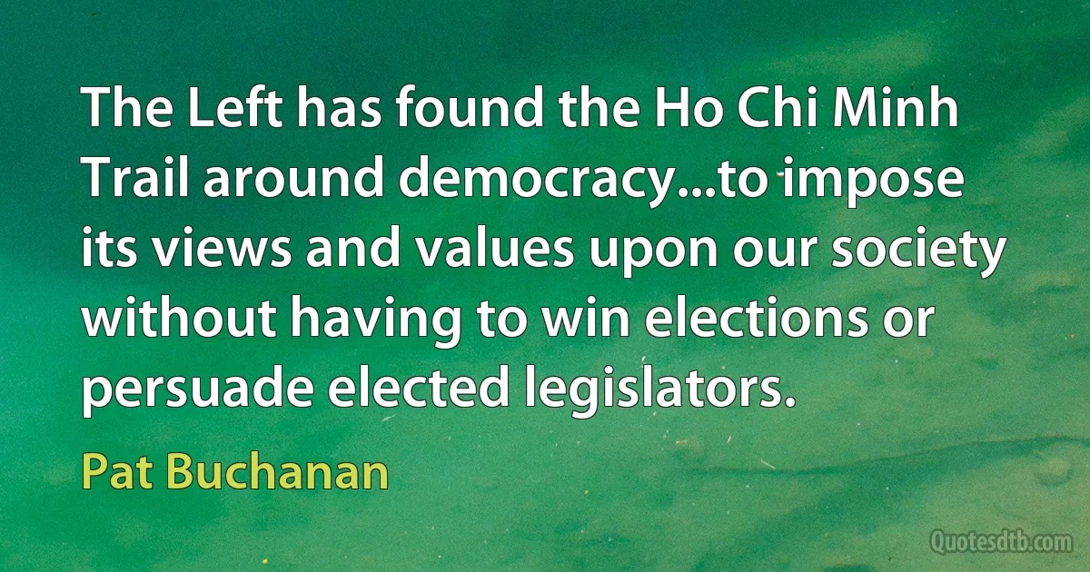 The Left has found the Ho Chi Minh Trail around democracy...to impose its views and values upon our society without having to win elections or persuade elected legislators. (Pat Buchanan)