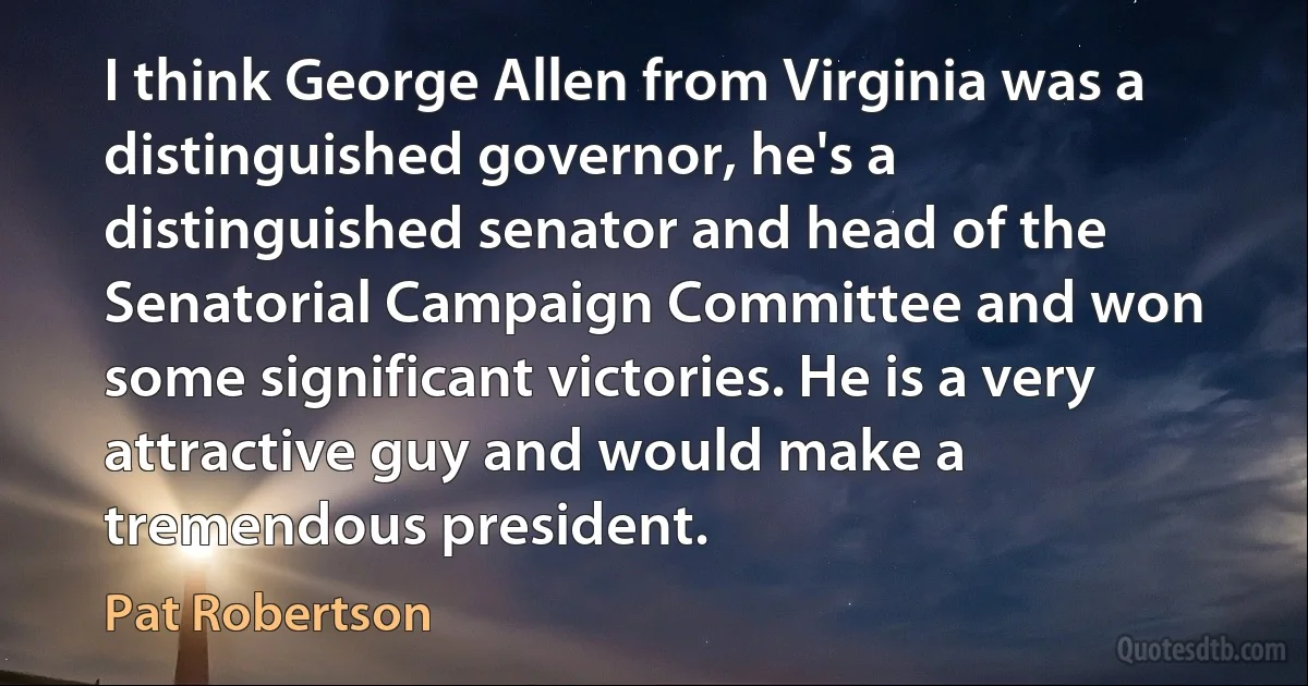 I think George Allen from Virginia was a distinguished governor, he's a distinguished senator and head of the Senatorial Campaign Committee and won some significant victories. He is a very attractive guy and would make a tremendous president. (Pat Robertson)