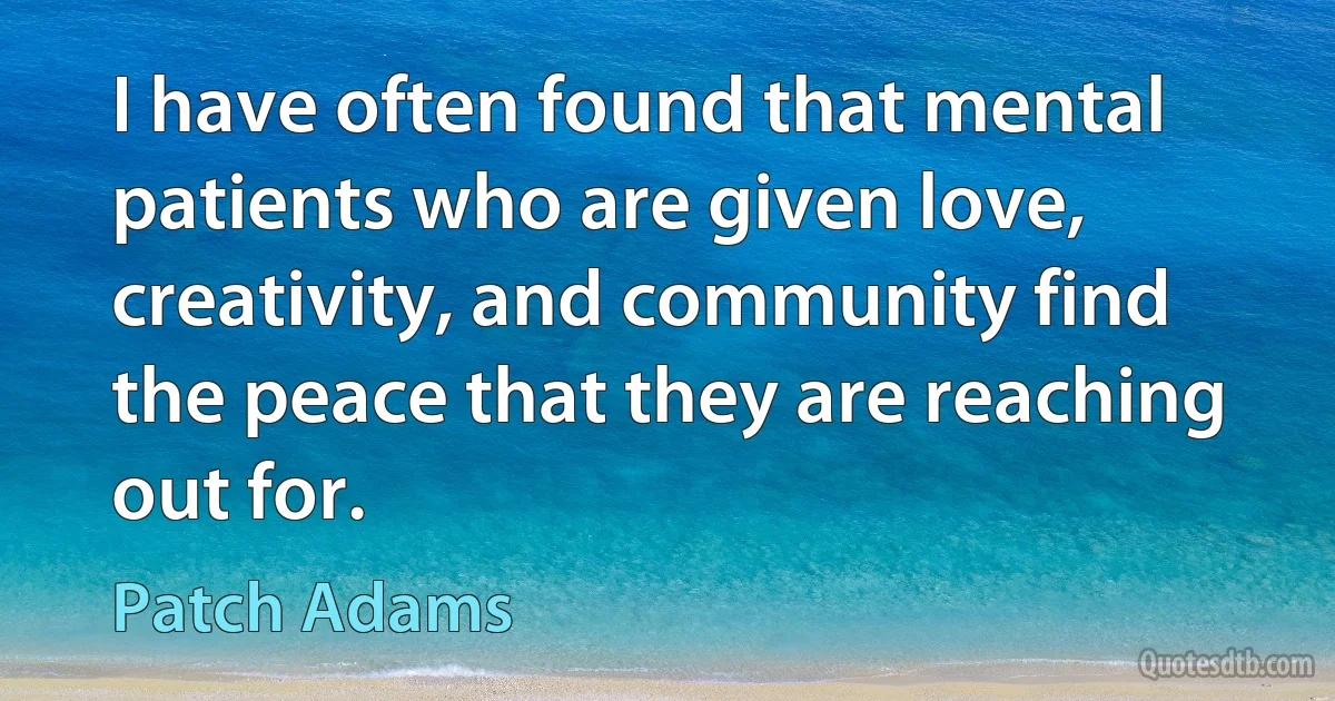 I have often found that mental patients who are given love, creativity, and community find the peace that they are reaching out for. (Patch Adams)