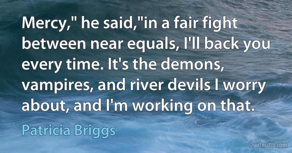 Mercy," he said,"in a fair fight between near equals, I'll back you every time. It's the demons, vampires, and river devils I worry about, and I'm working on that. (Patricia Briggs)