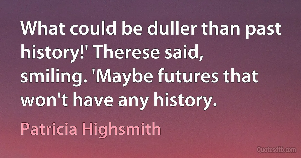 What could be duller than past history!' Therese said, smiling. 'Maybe futures that won't have any history. (Patricia Highsmith)