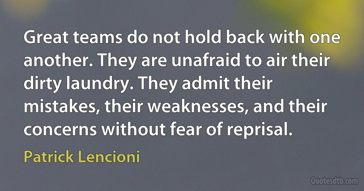 Great teams do not hold back with one another. They are unafraid to air their dirty laundry. They admit their mistakes, their weaknesses, and their concerns without fear of reprisal. (Patrick Lencioni)