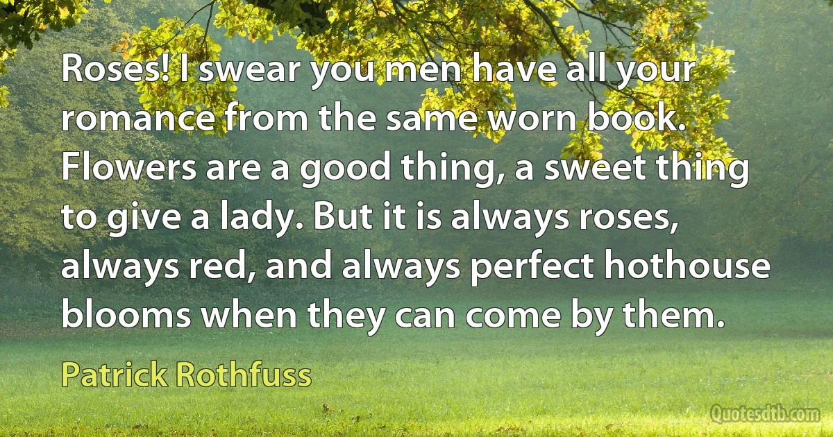 Roses! I swear you men have all your romance from the same worn book. Flowers are a good thing, a sweet thing to give a lady. But it is always roses, always red, and always perfect hothouse blooms when they can come by them. (Patrick Rothfuss)