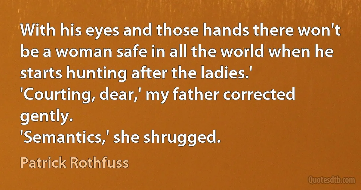 With his eyes and those hands there won't be a woman safe in all the world when he starts hunting after the ladies.'
'Courting, dear,' my father corrected gently.
'Semantics,' she shrugged. (Patrick Rothfuss)