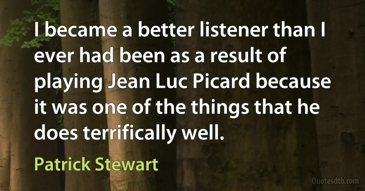 I became a better listener than I ever had been as a result of playing Jean Luc Picard because it was one of the things that he does terrifically well. (Patrick Stewart)