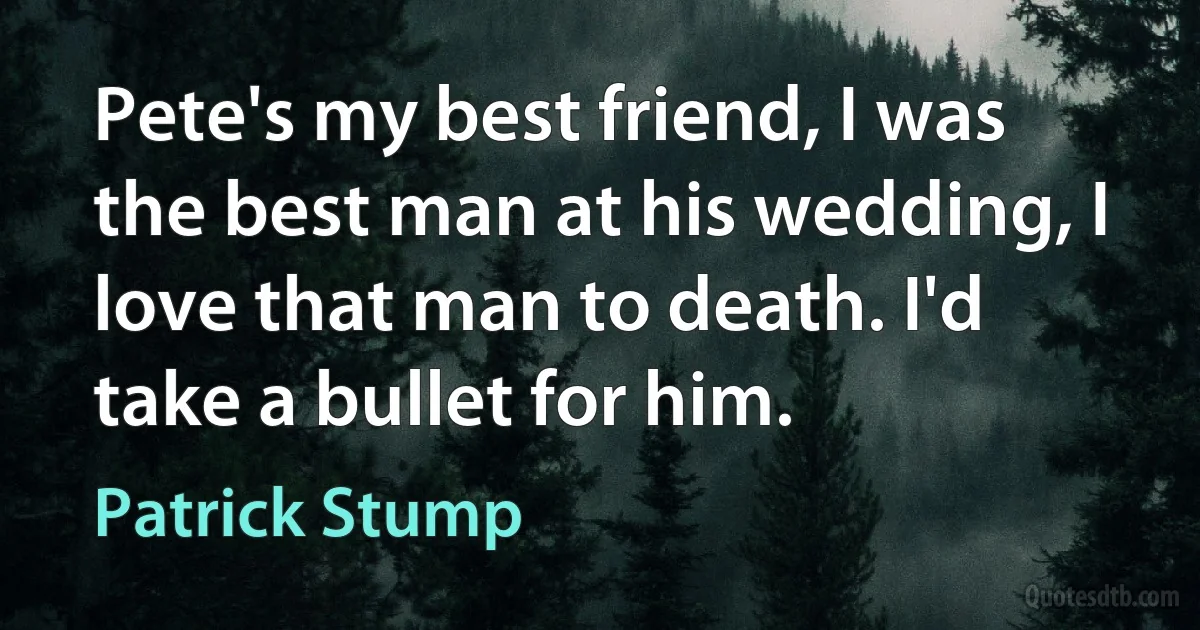 Pete's my best friend, I was the best man at his wedding, I love that man to death. I'd take a bullet for him. (Patrick Stump)