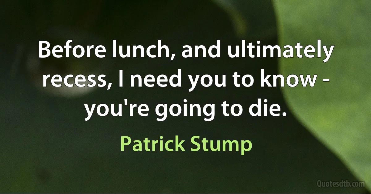 Before lunch, and ultimately recess, I need you to know - you're going to die. (Patrick Stump)