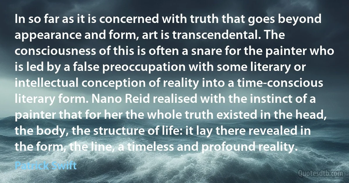 In so far as it is concerned with truth that goes beyond appearance and form, art is transcendental. The consciousness of this is often a snare for the painter who is led by a false preoccupation with some literary or intellectual conception of reality into a time-conscious literary form. Nano Reid realised with the instinct of a painter that for her the whole truth existed in the head, the body, the structure of life: it lay there revealed in the form, the line, a timeless and profound reality. (Patrick Swift)