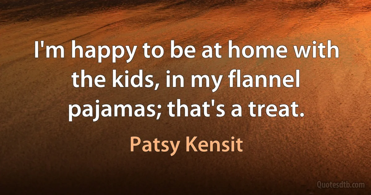 I'm happy to be at home with the kids, in my flannel pajamas; that's a treat. (Patsy Kensit)